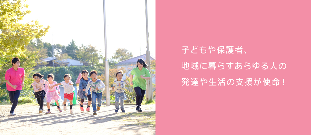 子どもや保護者、地域に暮らすあらゆる人の 発達や生活の支援が使命!